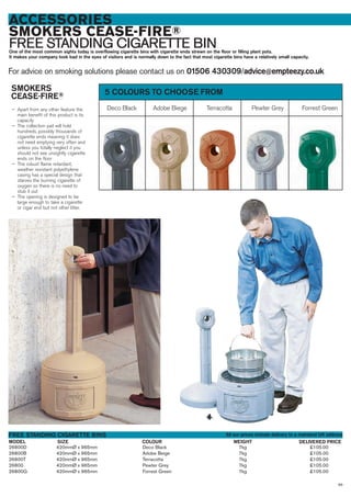 ACCESSORIES
SMOKERS CEASE-FIRE®
FREE STANDING CIGARETTE BINOne of the most common sights today is overflowing cigarette bins with cigarette ends strewn on the floor or filling plant pots.
It makes your company look bad in the eyes of visitors and is normally down to the fact that most cigarette bins have a relatively small capacity.
For advice on smoking solutions please contact us on 01506 430309/advice@empteezy.co.uk
26800D 420mmØ x 965mm Deco Black 7kg £105.00
26800B 420mmØ x 965mm Adobe Beige 7kg £105.00
26800T 420mmØ x 965mm Terracotta 7kg £105.00
26800 420mmØ x 965mm Pewter Grey 7kg £105.00
26800G 420mmØ x 965mm Forrest Green 7kg £105.00
SIZEMODEL
FREE STANDING CIGARETTE BINS
DELIVERED PRICECOLOUR WEIGHT
Deco Black Adobe Biege Terracotta Pewter Grey Forrest Green
5 COLOURS TO CHOOSE FROMSMOKERS
CEASE-FIRE®
— Apart from any other feature the
main benefit of this product is its
capacity
— The collection pail will hold
hundreds, possibly thousands of
cigarette ends meaning it does
not need emptying very often and
unless you totally neglect it you
should not see unsightly cigarette
ends on the floor
— The robust flame retardant,
weather resistant polyethylene
casing has a special design that
starves the burning cigarette of
oxygen so there is no need to
stub it out
— The opening is designed to be
large enough to take a cigarette
or cigar end but not other litter.
99
All our prices include delivery to a mainland UK address
 