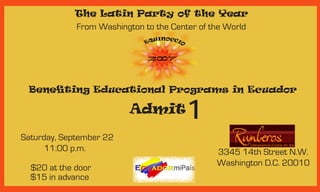 The Latin Party of the Year
             From Washington to the Center of the World




 Benefiting Educational Programs in Ecuador

                          Admit         1
Saturday, September 22
      11:00 p.m.                               3345 14th Street N.W.
                                               Washington D.C. 20010
  $20 at the door
  $15 in advance
 