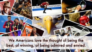 We Americans love the thought of being the
best, of winning, of being admired and envied.
 