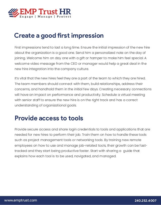www.emptrust.com 240.252.4007
Create a good first impression
First impressions tend to last a long time. Ensure the initial impression of the new hire
about the organization is a good one. Send him a personalized note on the day of
joining. Welcome him on day one with a gift or hamper to make him feel special. A
welcome video message from the CEO or manager would help a great deal in the
new hire integration into the company culture.
It’s vital that the new hires feel they are a part of the team to which they are hired.
The team members should connect with them, build relationships, address their
concerns, and handhold them in the initial few days. Creating necessary connections
will have an impact on performance and productivity. Schedule a virtual meeting
with senior staff to ensure the new hire is on the right track and has a correct
understanding of organizational goals.
Provide secure access and share login credentials to tools and applications that are
needed for new hires to perform their job. Train them on how to handle these tools
such as project management tools or networking tools. By training new remote
employees on how to use and manage job-related tools, their growth can be fast-
tracked and they start being productive faster. Start with sharing a guide that
explains how each tool is to be used, navigated, and managed.
Provide access to tools
 
