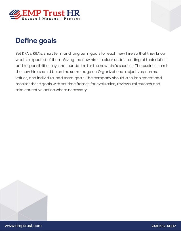 Define goals
Set KPA’s, KRA’s, short term and long term goals for each new hire so that they know
what is expected of them. Giving the new hires a clear understanding of their duties
and responsibilities lays the foundation for the new hire’s success. The business and
the new hire should be on the same page on Organizational objectives, norms,
values, and individual and team goals. The company should also implement and
monitor these goals with set time frames for evaluation, reviews, milestones and
take corrective action where necessary.
www.emptrust.com 240.252.4007
 