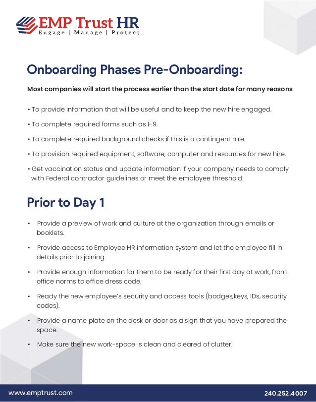 www.emptrust.com 240.252.4007
Onboarding Phases Pre-Onboarding:
Most companies will start the process earlier than the start date for many reasons
• To provide information that will be useful and to keep the new hire engaged.
• To complete required forms such as I-9.
• To complete required background checks if this is a contingent hire.
• To provision required equipment, software, computer and resources for new hire.
• Get vaccination status and update information if your company needs to comply
with Federal contractor guidelines or meet the employee threshold.
Prior to Day 1
• Provide a preview of work and culture at the organization through emails or
booklets.
• Provide access to Employee HR information system and let the employee fill in
details prior to joining.
• Provide enough information for them to be ready for their first day at work, from
office norms to office dress code.
• Ready the new employee’s security and access tools (badges,keys, IDs, security
codes).
• Provide a name plate on the desk or door as a sign that you have prepared the
space.
• Make sure the new work-space is clean and cleared of clutter.
 