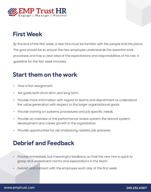 www.emptrust.com 240.252.4007
First Week
By the end of the first week, a new hire must be familiar with the people and the place.
The goal should be to ensure the new employee understands the essential work
processes and has a clear idea of the expectations and responsibilities of his role. A
guideline for the first week includes:
Start them on the work
• Give a first assignment.
• Set goals both short term and long term.
• Provide more information with regard to teams and department to understand
the value generation with respect to the larger organizational goals.
• Provide training on systems, procedures and job specific needs.
• Provide an overview of the performance review system, the reward system,
development and career growth in the organization.
• Provide opportunities for job shadowing, realistic job previews.
Debrief and Feedback
• Provide immediate, but meaningful feedback, so that the new hire is quick to
grasp and understand norms and expectations in the team.
• Debrief and connect with the employee each day of the first week.
 