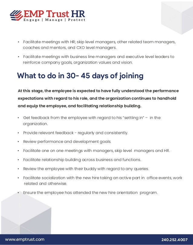 www.emptrust.com 240.252.4007
• Facilitate meetings with HR; skip level managers, other related team managers,
coaches and mentors, and CXO level managers.
• Facilitate meetings with business line managers and executive level leaders to
reinforce company goals, organization values and vision.
What to do in 30- 45 days of joining
At this stage, the employee is expected to have fully understood the performance
expectations with regard to his role, and the organization continues to handhold
and equip the employee, and facilitating relationship building.
• Get feedback from the employee with regard to his “settling in” – in the
organization.
• Provide relevant feedback - regularly and consistently.
• Review performance and development goals.
• Facilitate one on one meetings with managers, skip level managers and HR.
• Facilitate relationship building across business and functions.
• Review the employee with their buddy with regard to any queries.
• Facilitate socialization with the new hire taking an active part in office events, work
related and otherwise.
• Ensure the employee has attended the new hire orientation program.
 