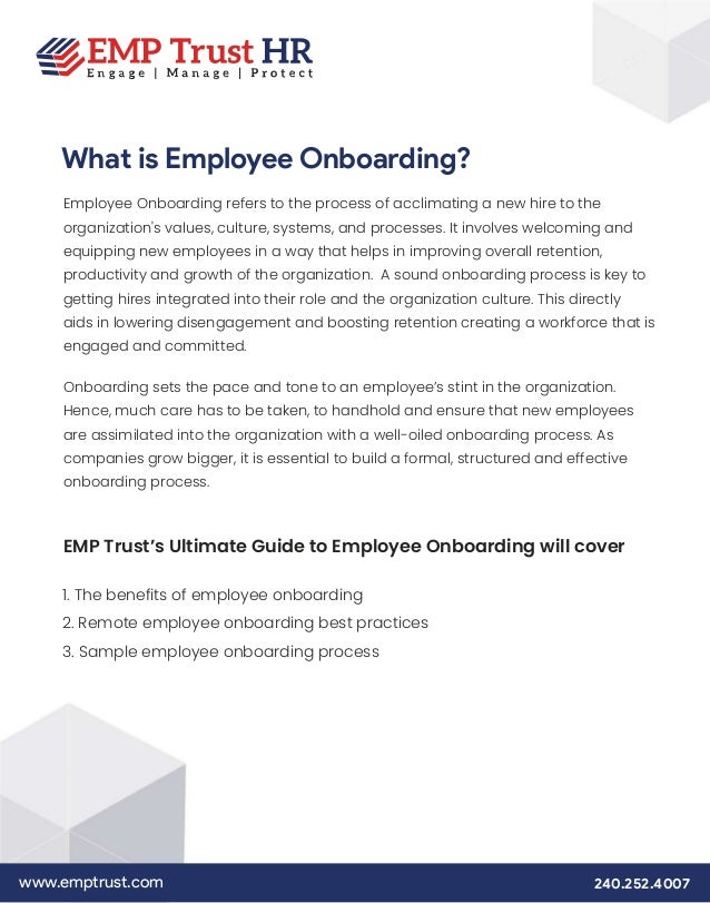 www.emptrust.com 240.252.4007
What is Employee Onboarding?
Employee Onboarding refers to the process of acclimating a new hire to the
organization's values, culture, systems, and processes. It involves welcoming and
equipping new employees in a way that helps in improving overall retention,
productivity and growth of the organization. A sound onboarding process is key to
getting hires integrated into their role and the organization culture. This directly
aids in lowering disengagement and boosting retention creating a workforce that is
engaged and committed.
Onboarding sets the pace and tone to an employee’s stint in the organization.
Hence, much care has to be taken, to handhold and ensure that new employees
are assimilated into the organization with a well-oiled onboarding process. As
companies grow bigger, it is essential to build a formal, structured and effective
onboarding process.
EMP Trust’s Ultimate Guide to Employee Onboarding will cover
1. The benefits of employee onboarding
2. Remote employee onboarding best practices
3. Sample employee onboarding process
 