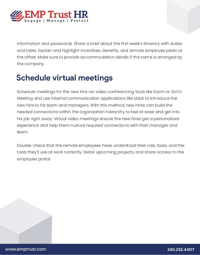 www.emptrust.com 240.252.4007
information and passwords. Share a brief about the first week’s itinerary with duties
and tasks. Explain and highlight incentives, benefits, and remote employee perks at
the offset. Make sure to provide accommodation details if the same is arranged by
the company.
Schedule virtual meetings
Schedule meetings for the new hire via video conferencing tools like Zoom or GoTo
Meeting and use internal communication applications like slack to introduce the
new hire to his team and managers. With this method, new hires can build the
needed connections within the organization hierarchy to feel at ease and get into
his job right away. Virtual video meetings ensure the new hires get a personalized
experience and help them nurture required connections with their manager and
team.
Double-check that the remote employees have understood their role, tasks, and the
tools they’ll use at work correctly. Detail upcoming projects, and share access to the
employee portal.
 