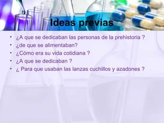 Ideas previas
• ¿A que se dedicaban las personas de la prehistoria ?
• ¿de que se alimentaban?
• ¿Cómo era su vida cotidiana ?
• ¿A que se dedicaban ?
• ¿ Para que usaban las lanzas cuchillos y azadones ?
 