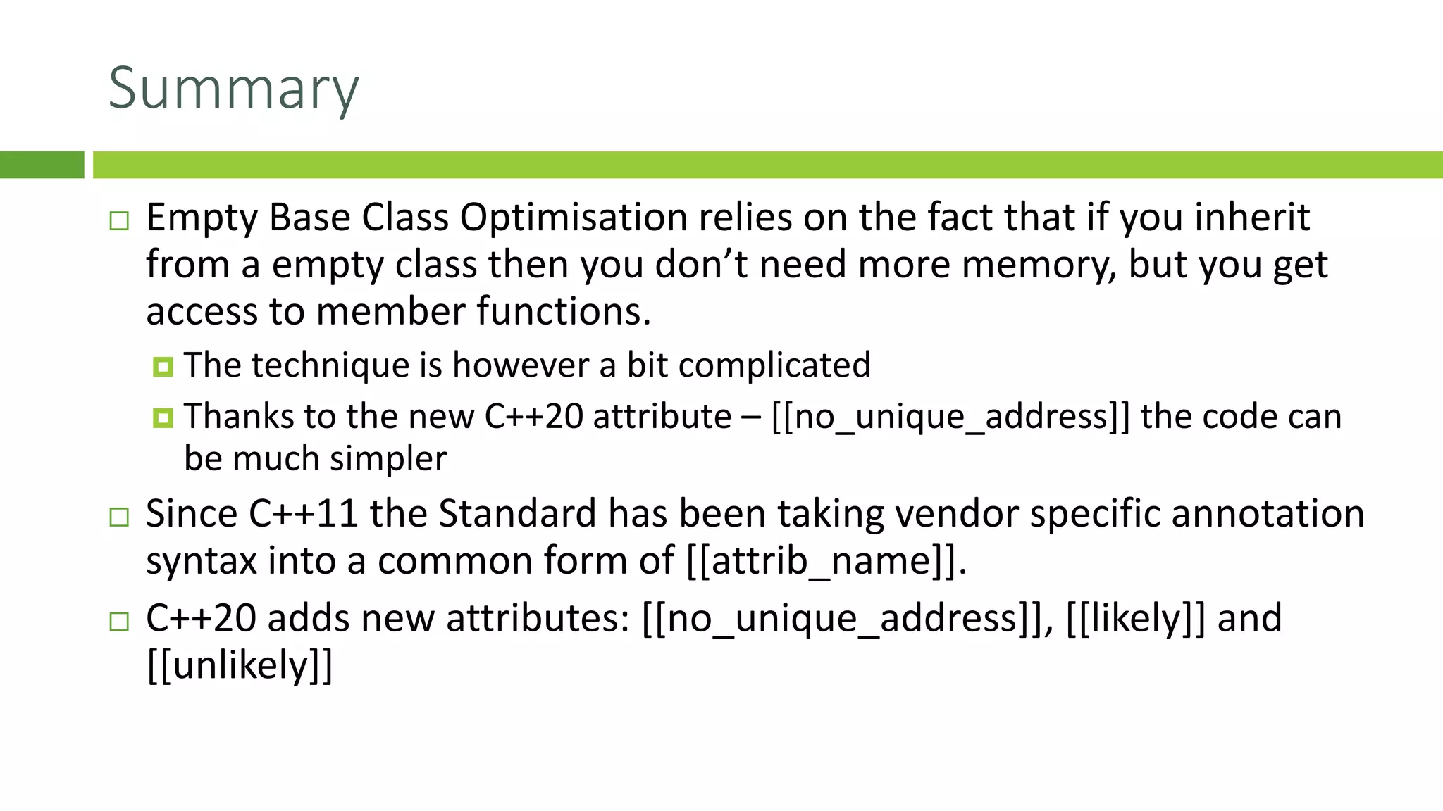 Summary
 Empty Base Class Optimisation relies on the fact that if you inherit
from a empty class then you don’t need more memory, but you get
access to member functions.
 The technique is however a bit complicated
 Thanks to the new C++20 attribute – [[no_unique_address]] the code can
be much simpler
 Since C++11 the Standard has been taking vendor specific annotation
syntax into a common form of [[attrib_name]].
 C++20 adds new attributes: [[no_unique_address]], [[likely]] and
[[unlikely]]
 