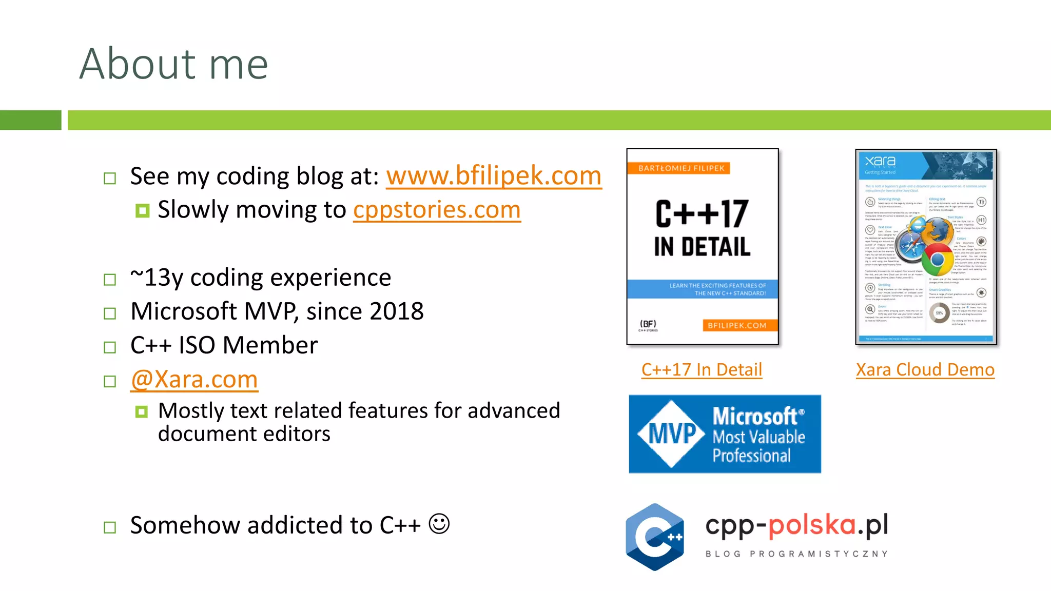 About me
 See my coding blog at: www.bfilipek.com
 Slowly moving to cppstories.com
 ~13y coding experience
 Microsoft MVP, since 2018
 C++ ISO Member
 @Xara.com
 Mostly text related features for advanced
document editors
 Somehow addicted to C++ ☺
Xara Cloud DemoC++17 In Detail
 