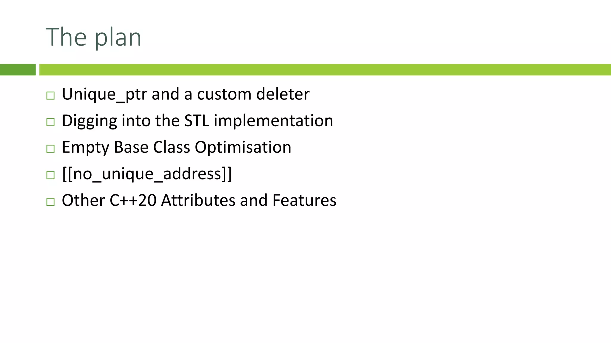 The plan
 Unique_ptr and a custom deleter
 Digging into the STL implementation
 Empty Base Class Optimisation
 [[no_unique_address]]
 Other C++20 Attributes and Features
 