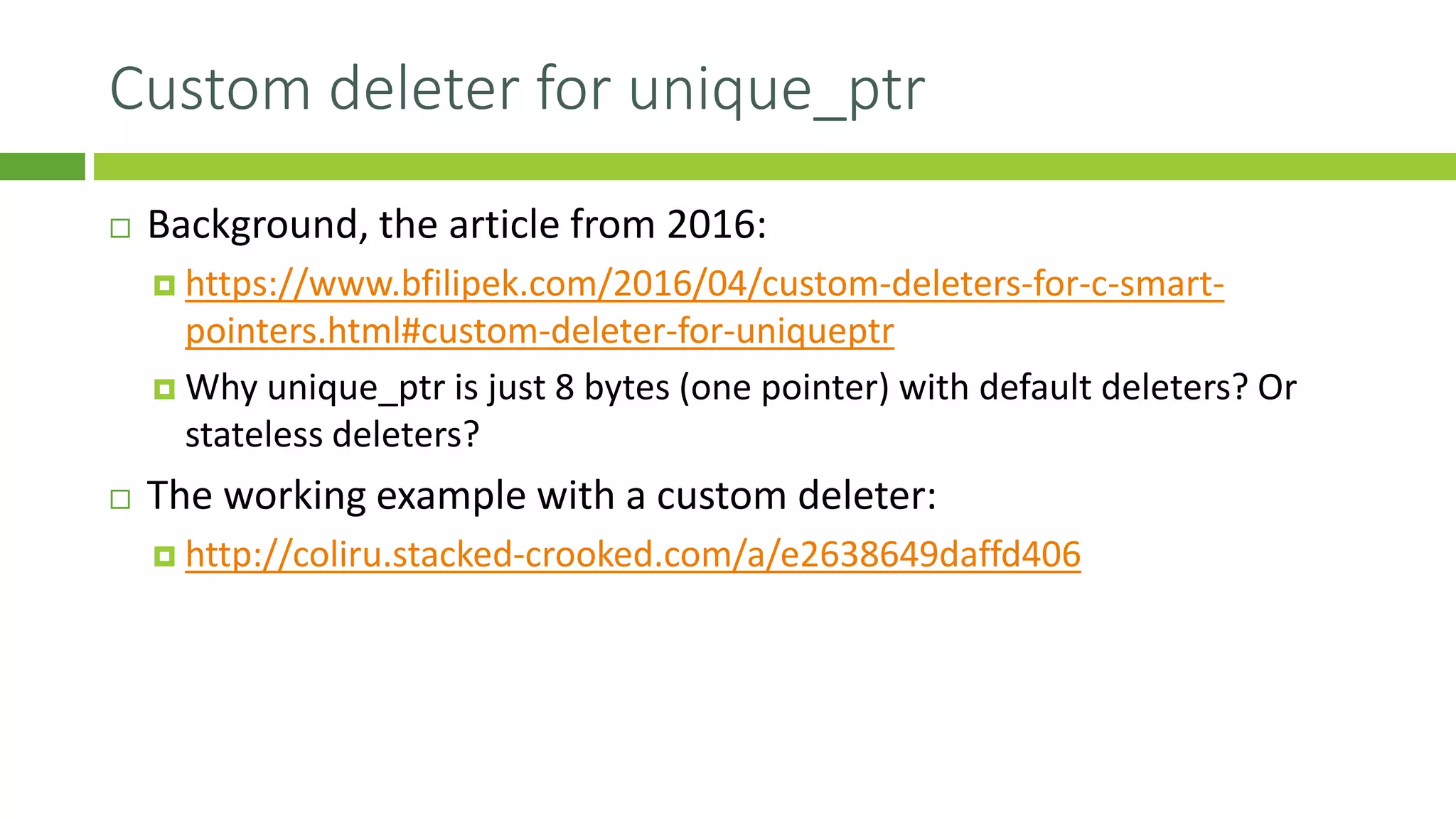 Custom deleter for unique_ptr
 Background, the article from 2016:
 https://www.bfilipek.com/2016/04/custom-deleters-for-c-smart-
pointers.html#custom-deleter-for-uniqueptr
 Why unique_ptr is just 8 bytes (one pointer) with default deleters? Or
stateless deleters?
 The working example with a custom deleter:
 http://coliru.stacked-crooked.com/a/e2638649daffd406
 