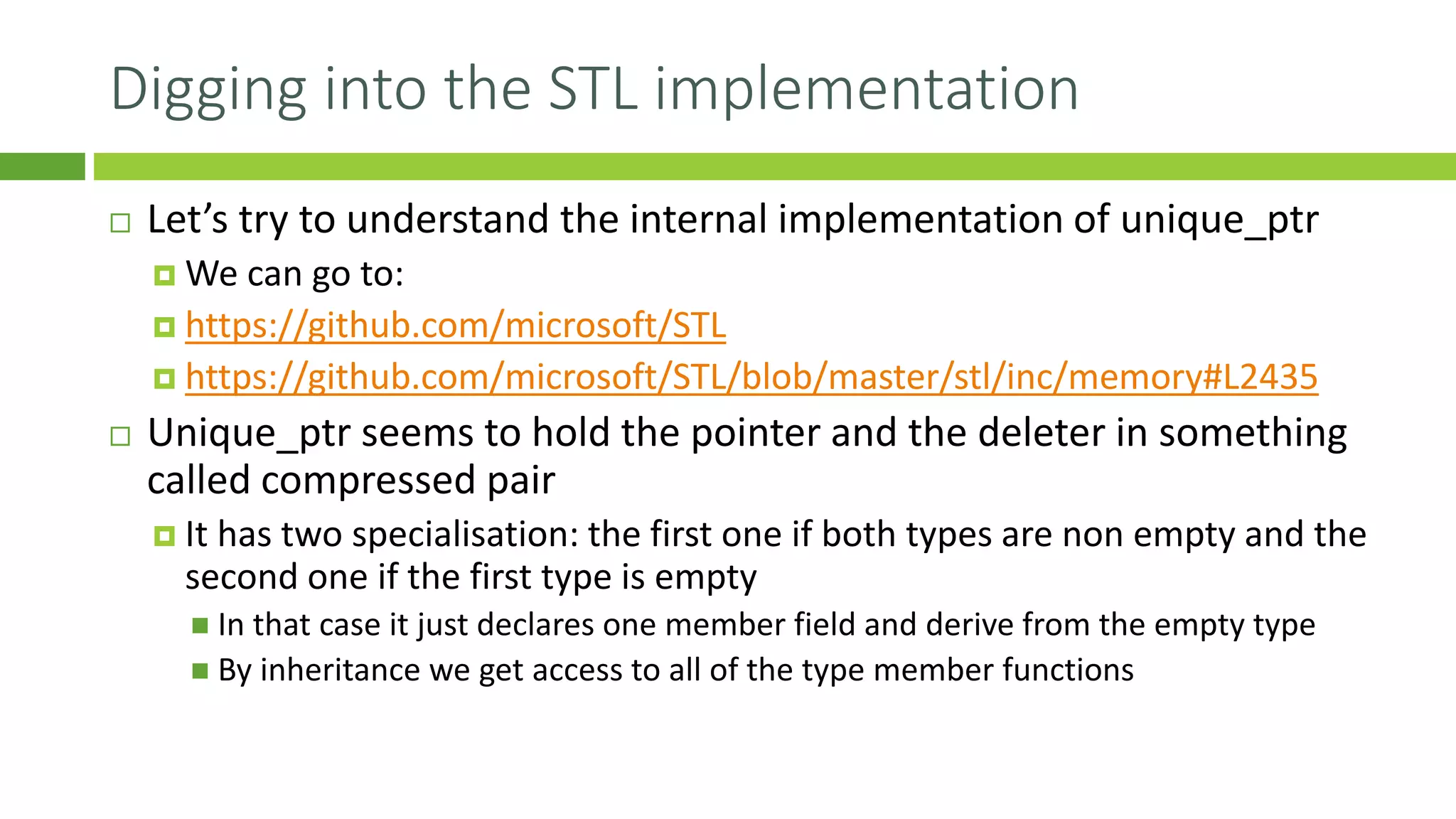 Digging into the STL implementation
 Let’s try to understand the internal implementation of unique_ptr
 We can go to:
 https://github.com/microsoft/STL
 https://github.com/microsoft/STL/blob/master/stl/inc/memory#L2435
 Unique_ptr seems to hold the pointer and the deleter in something
called compressed pair
 It has two specialisation: the first one if both types are non empty and the
second one if the first type is empty
◼ In that case it just declares one member field and derive from the empty type
◼ By inheritance we get access to all of the type member functions
 