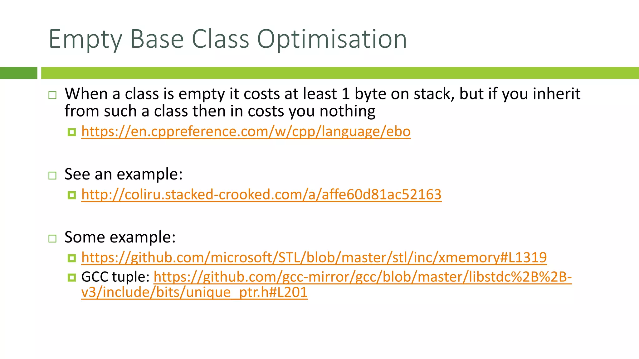 Empty Base Class Optimisation
 When a class is empty it costs at least 1 byte on stack, but if you inherit
from such a class then in costs you nothing
 https://en.cppreference.com/w/cpp/language/ebo
 See an example:
 http://coliru.stacked-crooked.com/a/affe60d81ac52163
 Some example:
 https://github.com/microsoft/STL/blob/master/stl/inc/xmemory#L1319
 GCC tuple: https://github.com/gcc-mirror/gcc/blob/master/libstdc%2B%2B-
v3/include/bits/unique_ptr.h#L201
 