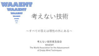 考えない技術
考えない技術普及協会
WAAEMT
The World Association for the Advancement
of Empty Mind Techniques
～すべての答えは理性の外にある～
 
