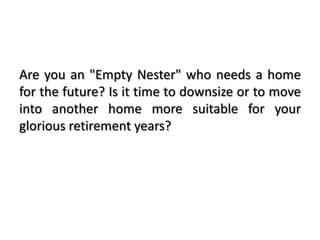 Are you an "Empty Nester" who needs a home
for the future? Is it time to downsize or to move
into another home more suitable for your
glorious retirement years?
 