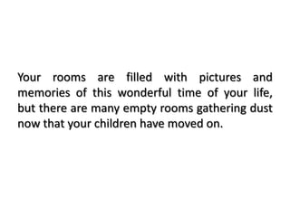 Your rooms are filled with pictures and
memories of this wonderful time of your life,
but there are many empty rooms gathering dust
now that your children have moved on.
 
