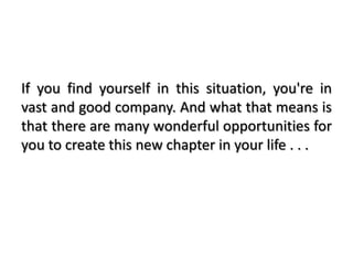 If you find yourself in this situation, you're in
vast and good company. And what that means is
that there are many wonderful opportunities for
you to create this new chapter in your life . . .
 