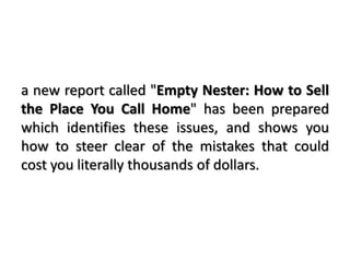 a new report called "Empty Nester: How to Sell
the Place You Call Home" has been prepared
which identifies these issues, and shows you
how to steer clear of the mistakes that could
cost you literally thousands of dollars.
 