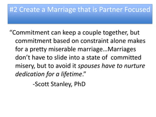 #2 Create a Marriage that is Partner Focused

“Commitment can keep a couple together, but
  commitment based on constraint alone makes
  for a pretty miserable marriage…Marriages
  don’t have to slide into a state of committed
  misery, but to avoid it spouses have to nurture
  dedication for a lifetime.”
         -Scott Stanley, PhD
 