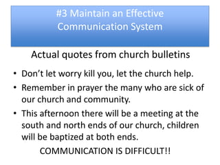 #3 Maintain an Effective
          Communication System

    Actual quotes from church bulletins
• Don’t let worry kill you, let the church help.
• Remember in prayer the many who are sick of
  our church and community.
• This afternoon there will be a meeting at the
  south and north ends of our church, children
  will be baptized at both ends.
       COMMUNICATION IS DIFFICULT!!
 