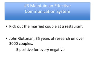 #3 Maintain an Effective
          Communication System


• Pick out the married couple at a restaurant

• John Gottman, 35 years of research on over
  3000 couples.
      5 positive for every negative
 