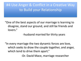 #4 Use Anger & Conflict in a Creative Way
        to Build your Relationship


“One of the best aspects of our marriage is learning to
  disagree, stand our ground, and still be friends and
  lovers.”
              -husband married for thirty years

“In every marriage the two dynamic forces are love,
   which seeks to draw the couple together, and anger,
   which tend to drive them apart.”
             -Dr. David Mace, marriage researcher
 