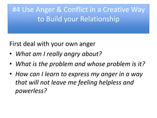 #4 Use Anger & Conflict in a Creative Way
       to Build your Relationship


First deal with your own anger
• What am I really angry about?
• What is the problem and whose problem is it?
• How can I learn to express my anger in a way
  that will not leave me feeling helpless and
  powerless?
 