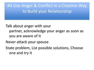 #4 Use Anger & Conflict in a Creative Way
        to Build your Relationship


Talk about anger with your
  partner, acknowledge your anger as soon as
  you are aware of it
Never attack your spouse
State problem, List possible solutions, Choose
  one and try it
 