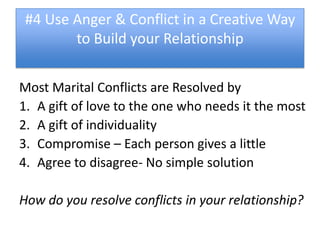 #4 Use Anger & Conflict in a Creative Way
        to Build your Relationship


Most Marital Conflicts are Resolved by
1. A gift of love to the one who needs it the most
2. A gift of individuality
3. Compromise – Each person gives a little
4. Agree to disagree- No simple solution

How do you resolve conflicts in your relationship?
 