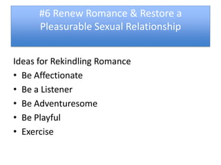 #6 Renew Romance & Restore a
      Pleasurable Sexual Relationship


Ideas for Rekindling Romance
• Be Affectionate
• Be a Listener
• Be Adventuresome
• Be Playful
• Exercise
 