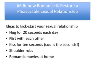 #6 Renew Romance & Restore a
      Pleasurable Sexual Relationship


Ideas to kick-start your sexual relationship
• Hug for 20 seconds each day
• Flirt with each other
• Kiss for ten seconds (count the seconds!)
• Shoulder rubs
• Romantic movies at home
 