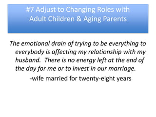 #7 Adjust to Changing Roles with
       Adult Children & Aging Parents


The emotional drain of trying to be everything to
  everybody is affecting my relationship with my
  husband. There is no energy left at the end of
  the day for me or to invest in our marriage.
       -wife married for twenty-eight years
 