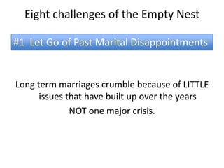Eight challenges of the Empty Nest

#1 Let Go of Past Marital Disappointments


Long term marriages crumble because of LITTLE
      issues that have built up over the years
              NOT one major crisis.
 