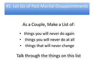 #1 Let Go of Past Marital Disappointments


        As a Couple, Make a List of:
      • things you will never do again
      • things you will never do at all
      • things that will never change

     Talk through the things on this list
 