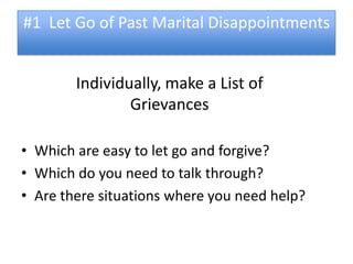 #1 Let Go of Past Marital Disappointments


        Individually, make a List of
                Grievances

• Which are easy to let go and forgive?
• Which do you need to talk through?
• Are there situations where you need help?
 