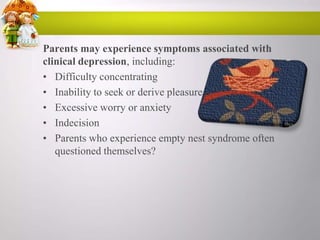 Parents may experience symptoms associated with
clinical depression, including:
• Difficulty concentrating
• Inability to seek or derive pleasure
• Excessive worry or anxiety
• Indecision
• Parents who experience empty nest syndrome often
questioned themselves?

 