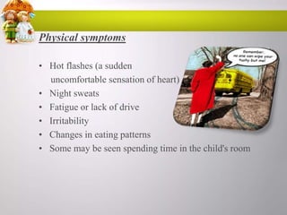 Physical symptoms
• Hot flashes (a sudden
uncomfortable sensation of heart)
• Night sweats
• Fatigue or lack of drive
• Irritability
• Changes in eating patterns
• Some may be seen spending time in the child's room

 