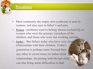 Prevalence

• Most commonly the empty nest syndrome is seen in
women. and also seen in father‟s and pets.
• Women : problems used to belong almost exclusively to
women who were the primary caretakers of the
children, and those who were not working outside..
• Father : But fathers today also have very close
relationships with their children. Today's
generation is perhaps more focused than
any other in recent times on father-child
relationships. So parting with the last child
can also bring some difficulties to dad.

 