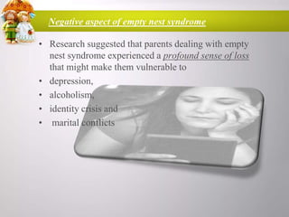 Negative aspect of empty nest syndrome
• Research suggested that parents dealing with empty
nest syndrome experienced a profound sense of loss
that might make them vulnerable to
• depression,
• alcoholism,
• identity crisis and
• marital conflicts

 