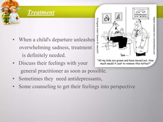 Treatment

• When a child's departure unleashes
overwhelming sadness, treatment
is definitely needed.
• Discuss their feelings with your
general practitioner as soon as possible.
• Sometimes they need antidepressants,
• Some counseling to get their feelings into perspective

 