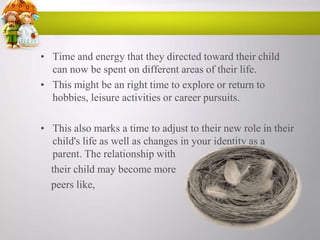 • Time and energy that they directed toward their child
can now be spent on different areas of their life.
• This might be an right time to explore or return to
hobbies, leisure activities or career pursuits.
• This also marks a time to adjust to their new role in their
child's life as well as changes in your identity as a
parent. The relationship with
their child may become more
peers like,

 