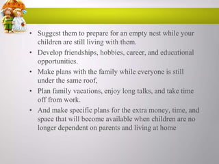 • Suggest them to prepare for an empty nest while your
children are still living with them.
• Develop friendships, hobbies, career, and educational
opportunities.
• Make plans with the family while everyone is still
under the same roof,
• Plan family vacations, enjoy long talks, and take time
off from work.
• And make specific plans for the extra money, time, and
space that will become available when children are no
longer dependent on parents and living at home

 