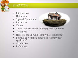 OVERVIEW
•
•
•
•
•
•
•
•
•

Introduction
Definition
Signs & Symptoms
Prevalence
Causes
Those who are at risk of empty nest syndrome
Treatment
How to cope up with “Empty nest syndrome”
Positive & Negative aspects of “ Empty nest
syndrome”
• Conclusion
• References

 