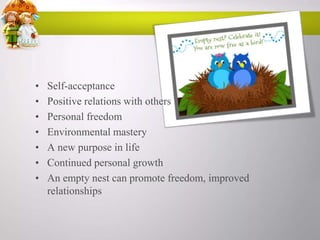 •
•
•
•
•
•
•

Self-acceptance
Positive relations with others
Personal freedom
Environmental mastery
A new purpose in life
Continued personal growth
An empty nest can promote freedom, improved
relationships

 