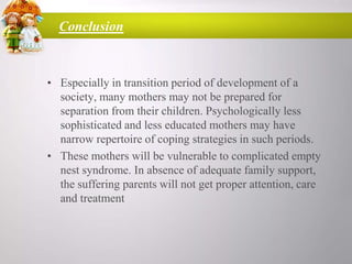 Conclusion

• Especially in transition period of development of a
society, many mothers may not be prepared for
separation from their children. Psychologically less
sophisticated and less educated mothers may have
narrow repertoire of coping strategies in such periods.
• These mothers will be vulnerable to complicated empty
nest syndrome. In absence of adequate family support,
the suffering parents will not get proper attention, care
and treatment

 