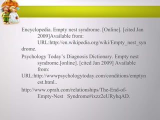 Encyclopedia. Empty nest syndrome. [Online]. [cited Jan
2009]Available from:
URL:http://en.wikipedia.org/wiki/Empty_nest_syn
drome.
Psychology Today‟s Diagnosis Dictionary. Empty nest
syndrome.[online]. [cited Jan 2009] Available
from:
URL:http://wwwpsychologytoday.com/conditions/emptyn
est.html..
http://www.oprah.com/relationships/The-End-ofEmpty-Nest Syndrome#ixzz2eURyhqAD.

 