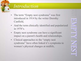 Introduction
• The term “Empty nest syndrome” was first
introduced in 1914 by the writer Dorothy
Canfield,
• And the term clinically identified and popularized
in 1970‟s.
• Empty nest syndrome can have a significant
impact on a parent's health and relationships.
• Clinical approaches to the “empty nest
syndrome” have often linked it‟s symptoms to
women‟s physical changes at midlife,

 