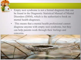 • Empty nest syndrome is not a formal diagnosis that can
be found in the Diagnostic Statistical Manual of Mental
Disorders (DSM), which is the authoritative book on
mental health diagnoses.
• This means that a mental health professional cannot
diagnose anyone with empty nest syndrome, but they
can help parents work through their feelings and
concerns.

 