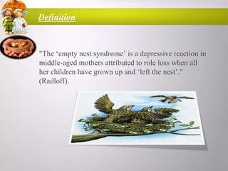 Definition

• "The „empty nest syndrome‟ is a depressive reaction in
middle-aged mothers attributed to role loss when all
her children have grown up and „left the nest‟."
(Radloff).

 