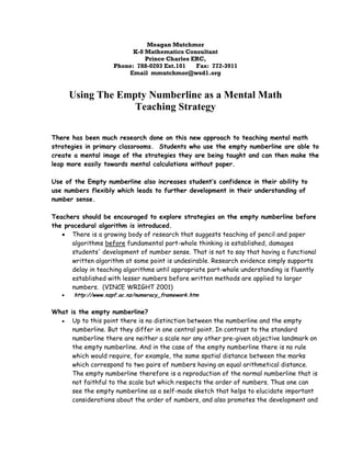 Meagan Mutchmor
                            K-8 Mathematics Consultant
                                Prince Charles ERC,
                      Phone: 788-0203 Ext.101   Fax: 772-3911
                          Email mmutchmor@wsd1.org


        Using The Empty Numberline as a Mental Math
                     Teaching Strategy

There has been much research done on this new approach to teaching mental math
strategies in primary classrooms. Students who use the empty numberline are able to
create a mental image of the strategies they are being taught and can then make the
leap more easily towards mental calculations without paper.

Use of the Empty numberline also increases student’s confidence in their ability to
use numbers flexibly which leads to further development in their understanding of
number sense.

Teachers should be encouraged to explore strategies on the empty numberline before
the procedural algorithm is introduced.
   !" There is a growing body of research that suggests teaching of pencil and paper
      algorithms before fundamental part-whole thinking is established, damages
      students' development of number sense. That is not to say that having a functional
      written algorithm at some point is undesirable. Research evidence simply supports
      delay in teaching algorithms until appropriate part-whole understanding is fluently
      established with lesser numbers before written methods are applied to larger
      numbers. (VINCE WRIGHT 2001)
   !"    http://www.nzpf.ac.nz/numeracy_framework.htm


What is the empty numberline?
  !" Up to this point there is no distinction between the numberline and the empty
      numberline. But they differ in one central point. In contrast to the standard
      numberline there are neither a scale nor any other pre-given objective landmark on
      the empty numberline. And in the case of the empty numberline there is no rule
      which would require, for example, the same spatial distance between the marks
      which correspond to two pairs of numbers having an equal arithmetical distance.
      The empty numberline therefore is a reproduction of the normal numberline that is
      not faithful to the scale but which respects the order of numbers. Thus one can
      see the empty numberline as a self-made sketch that helps to elucidate important
      considerations about the order of numbers, and also promotes the development and
 